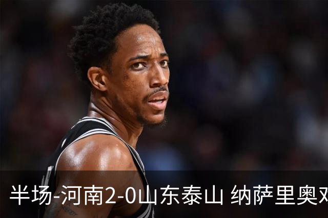 半场-河南2-0山东泰山 纳萨里奥戏耍后防破门+献助攻马亚头球建功