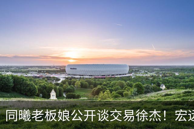 同曦老板娘公开谈交易徐杰！宏远新帅传来新消息，朱芳雨平白蒙冤