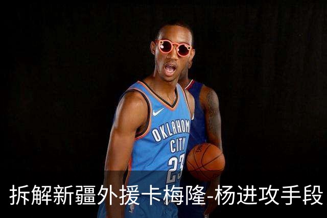 拆解新疆外援卡梅隆-杨进攻手段，超强得分手属性