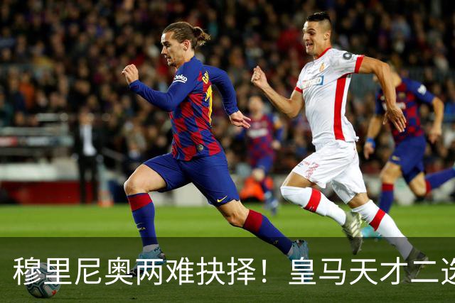 穆里尼奥两难抉择！皇马天才二选一！伯纳乌超新星或再度离队