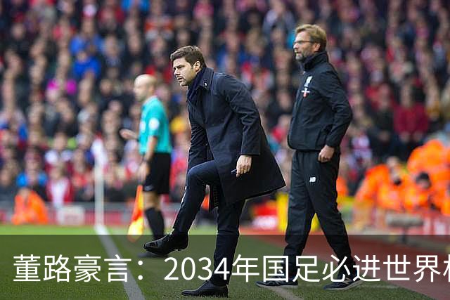 董路豪言：2034年国足必进世界杯，职业生涯押注青训未来！