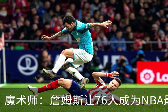 魔术师：詹姆斯让76人成为NBA最强队之一 也是尼克斯东部最大威胁
